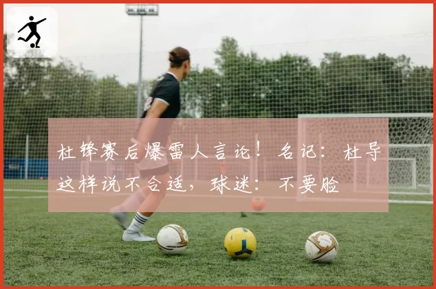 杜锋赛后爆雷人言论！名记：杜导这样说不合适，球迷：不要脸