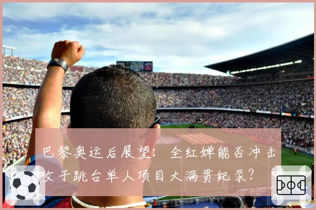 巴黎奥运后展望:全红婵能否冲击女子跳台单人项目大满贯纪录?